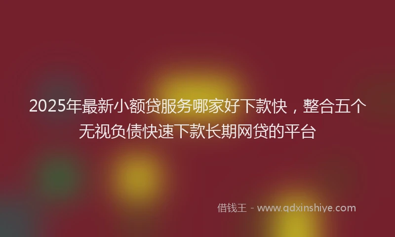 2025年最新小额贷服务哪家好下款快，整合五个无视负债快速下款长期网贷的平台