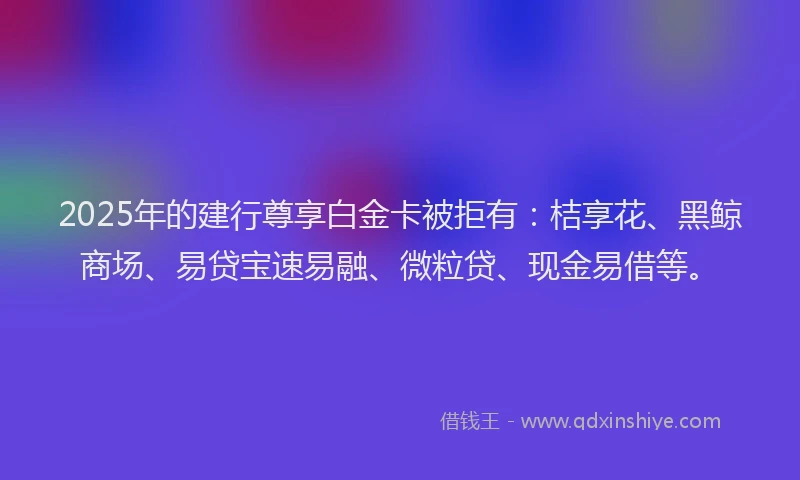 2025年的建行尊享白金卡被拒有：桔享花、黑鲸商场、易贷宝速易融、微粒贷、现金易借等。