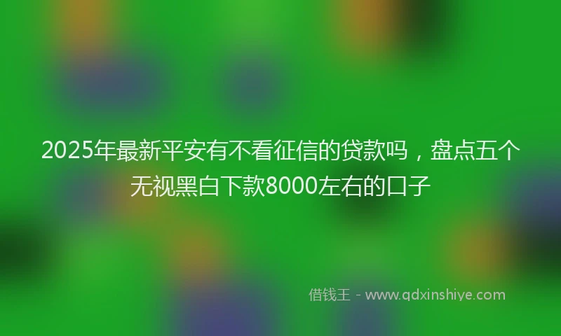 2025年最新平安有不看征信的贷款吗，盘点五个无视黑白下款8000左右的口子