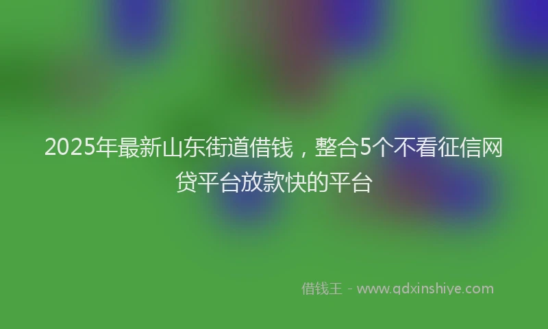 2025年最新山东街道借钱，整合5个不看征信网贷平台放款快的平台