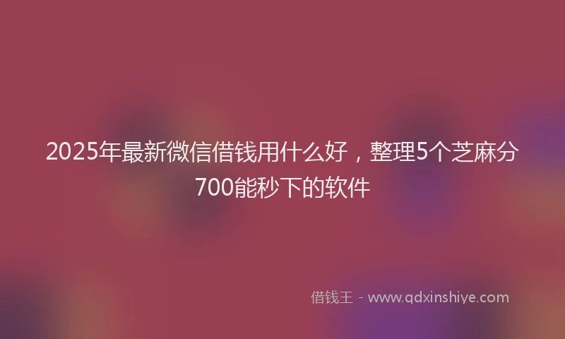 2025年最新微信借钱用什么好，整理5个芝麻分700能秒下的软件