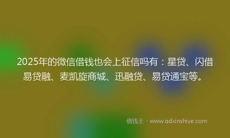 2025年的微信借钱也会上征信吗有：星贷、闪借易贷融、麦凯旋商城、迅融贷、易贷通宝等。
