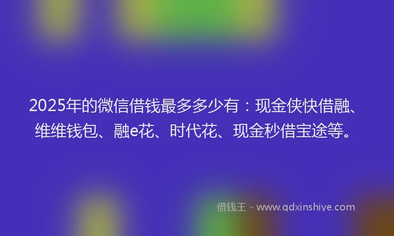 2025年的微信借钱最多多少有：现金侠快借融、维维钱包、融e花、时代花、现金秒借宝途等。