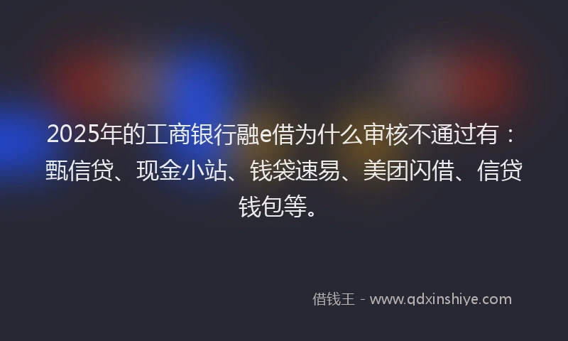 2025年的工商银行融e借为什么审核不通过有：甄信贷、现金小站、钱袋速易、美团闪借、信贷钱包等。
