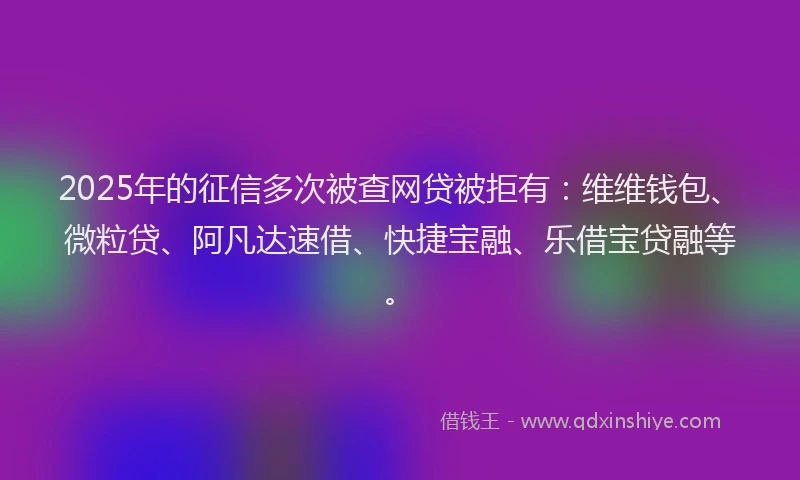 2025年的征信多次被查网贷被拒有：维维钱包、微粒贷、阿凡达速借、快捷宝融、乐借宝贷融等。
