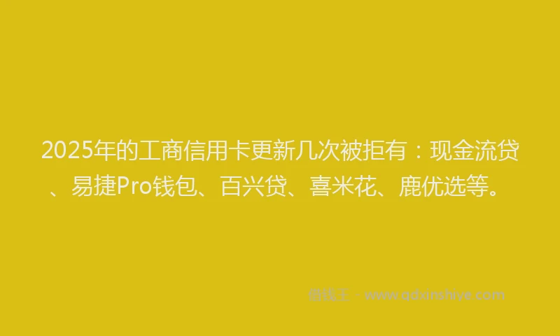 2025年的工商信用卡更新几次被拒有：现金流贷、易捷Pro钱包、百兴贷、喜米花、鹿优选等。