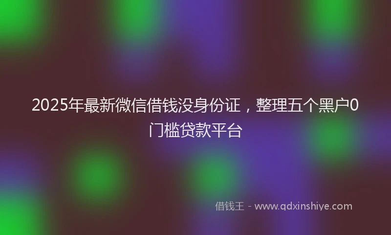 2025年最新微信借钱没身份证，整理五个黑户0门槛贷款平台