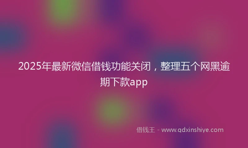 2025年最新微信借钱功能关闭，整理五个网黑逾期下款app