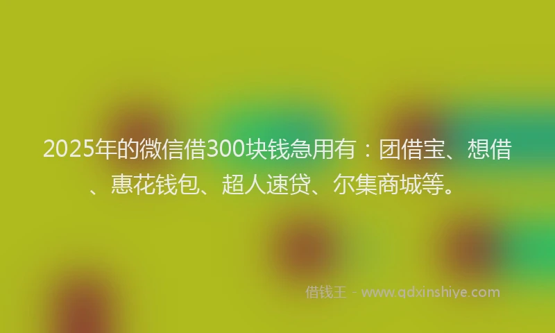 2025年的微信借300块钱急用有：团借宝、想借、惠花钱包、超人速贷、尔集商城等。