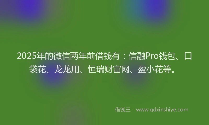 2025年的微信两年前借钱有：信融Pro钱包、口袋花、龙龙用、恒瑞财富网、盈小花等。