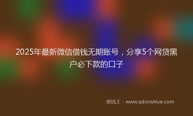 2025年最新微信借钱无期账号，分享5个网贷黑户必下款的口子