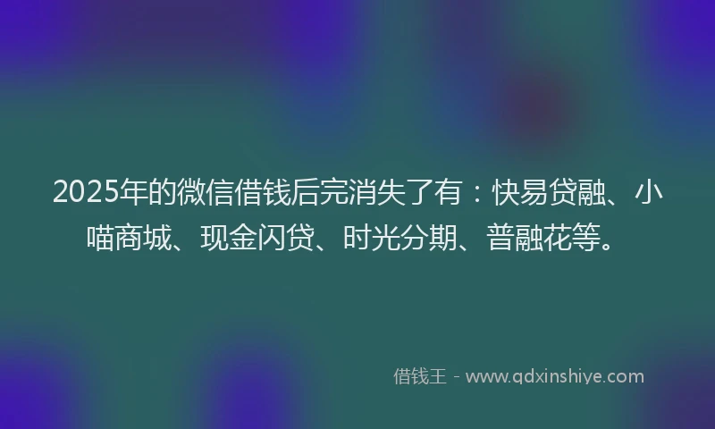 2025年的微信借钱后完消失了有：快易贷融、小喵商城、现金闪贷、时光分期、普融花等。