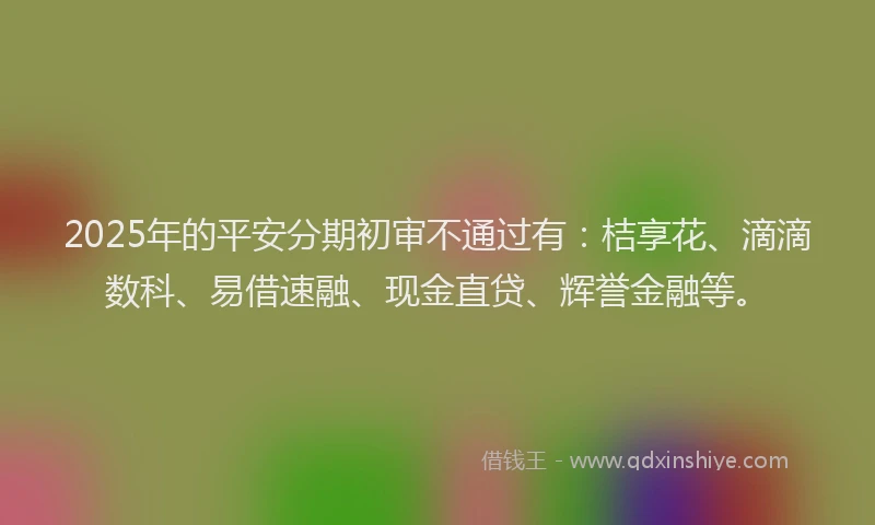 2025年的平安分期初审不通过有：桔享花、滴滴数科、易借速融、现金直贷、辉誉金融等。