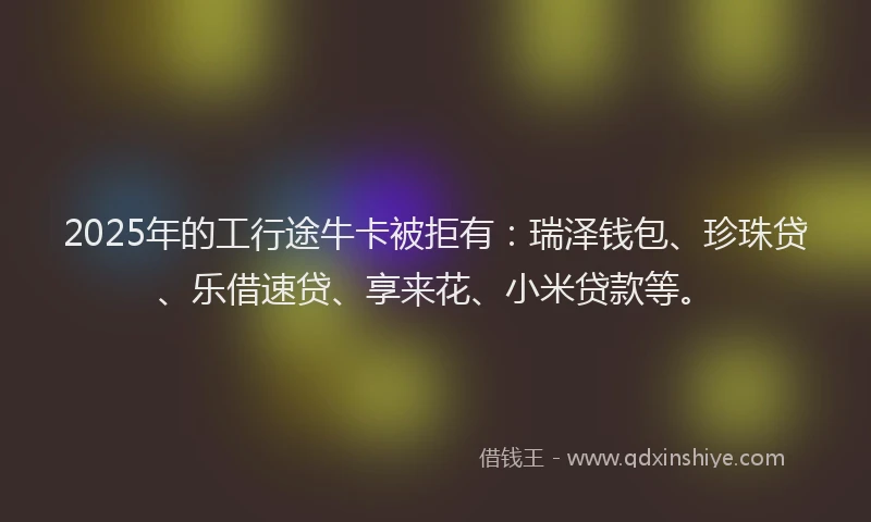 2025年的工行途牛卡被拒有：瑞泽钱包、珍珠贷、乐借速贷、享来花、小米贷款等。