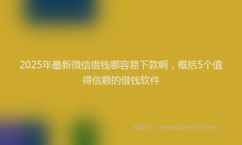 2025年最新微信借钱哪容易下款啊，概括5个值得信赖的借钱软件