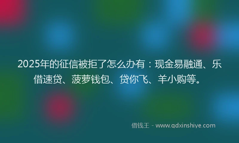 2025年的征信被拒了怎么办有：现金易融通、乐借速贷、菠萝钱包、贷你飞、羊小购等。