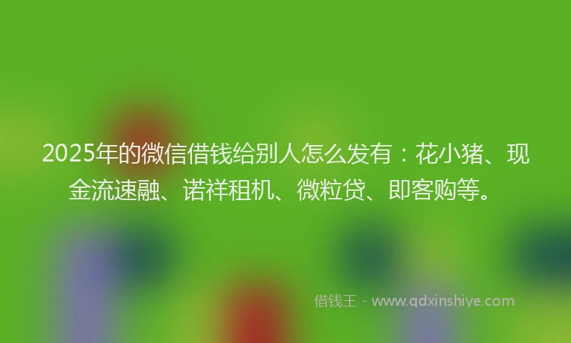 2025年的微信借钱给别人怎么发有：花小猪、现金流速融、诺祥租机、微粒贷、即客购等。