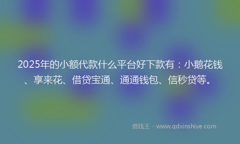 2025年的小额代款什么平台好下款有：小鹅花钱、享来花、借贷宝通、通通钱包、信秒贷等。