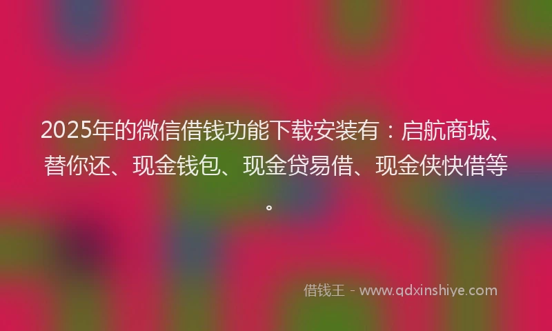 2025年的微信借钱功能下载安装有：启航商城、替你还、现金钱包、现金贷易借、现金侠快借等。