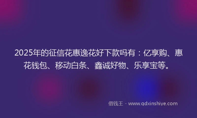 2025年的征信花惠逸花好下款吗有：亿享购、惠花钱包、移动白条、鑫诚好物、乐享宝等。