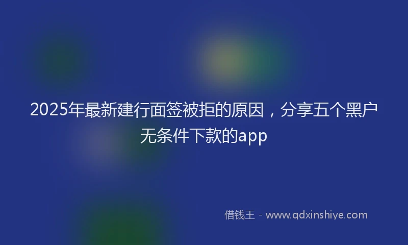 2025年最新建行面签被拒的原因，分享五个黑户无条件下款的app