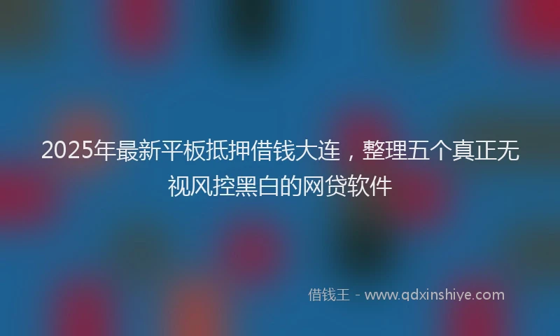 2025年最新平板抵押借钱大连，整理五个真正无视风控黑白的网贷软件