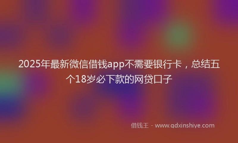 2025年最新微信借钱app不需要银行卡，总结五个18岁必下款的网贷口子