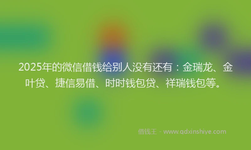 2025年的微信借钱给别人没有还有：金瑞龙、金叶贷、捷信易借、时时钱包贷、祥瑞钱包等。