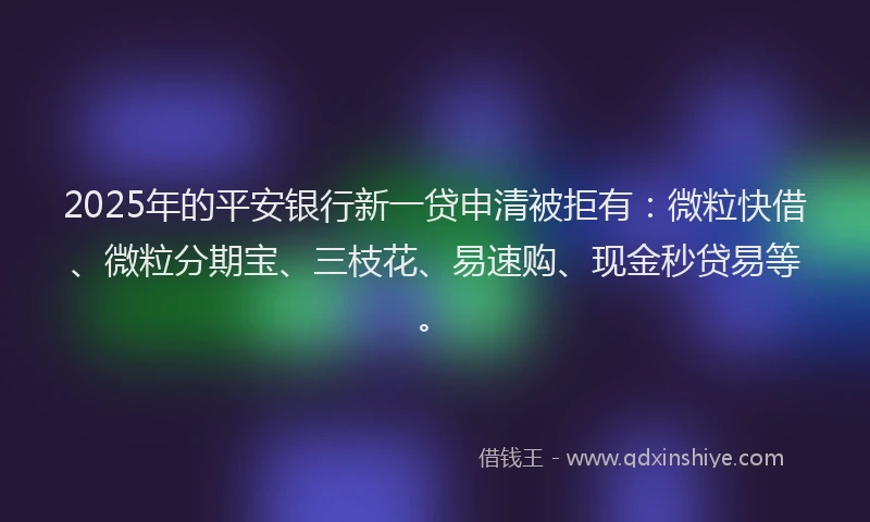 2025年的平安银行新一贷申清被拒有：微粒快借、微粒分期宝、三枝花、易速购、现金秒贷易等。