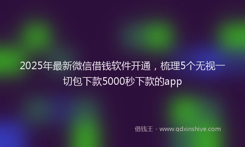2025年最新微信借钱软件开通，梳理5个无视一切包下款5000秒下款的app
