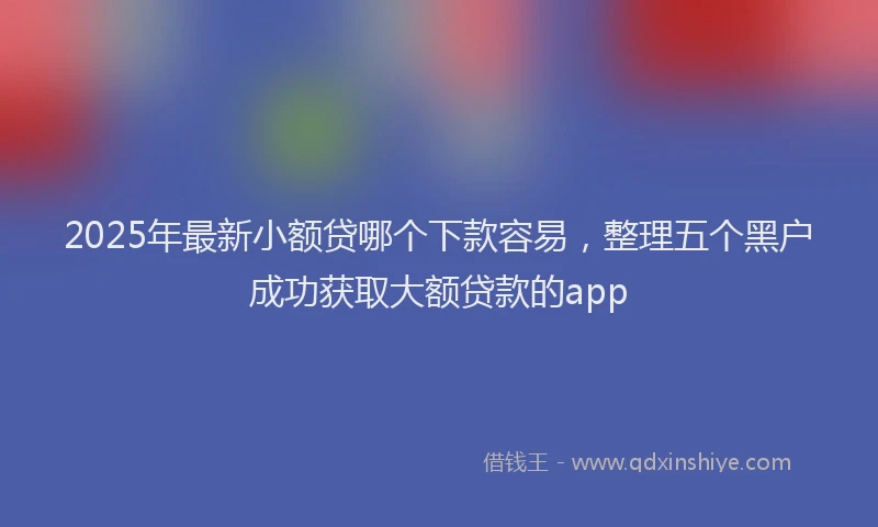 2025年最新小额贷哪个下款容易，整理五个黑户成功获取大额贷款的app