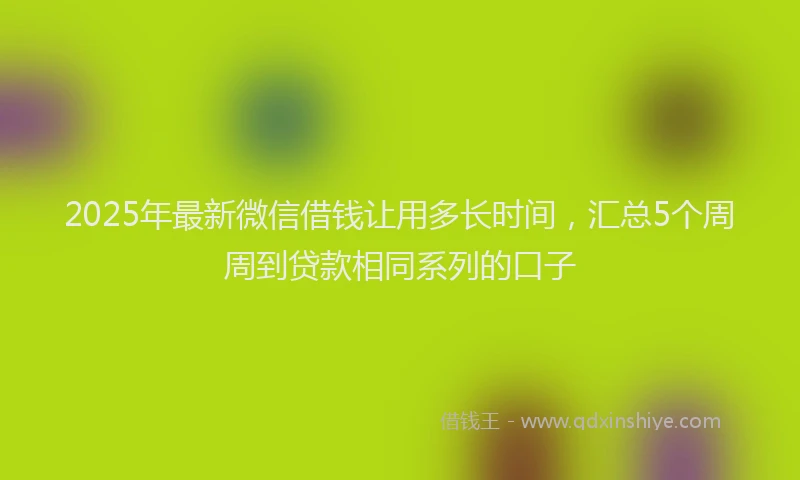 2025年最新微信借钱让用多长时间，汇总5个周周到贷款相同系列的口子