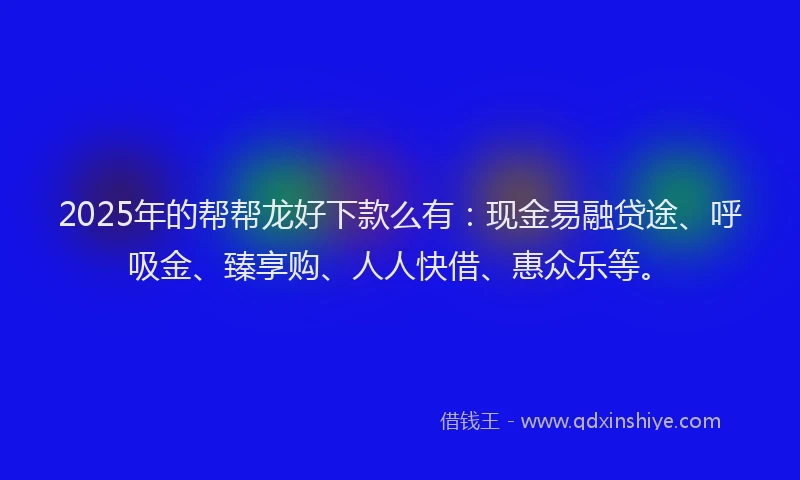 2025年的帮帮龙好下款么有：现金易融贷途、呼吸金、臻享购、人人快借、惠众乐等。