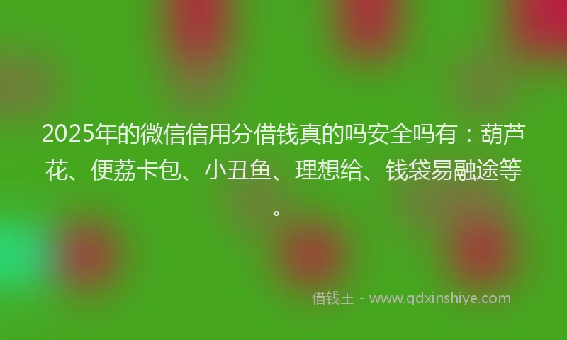 2025年的微信信用分借钱真的吗安全吗有：葫芦花、便荔卡包、小丑鱼、理想给、钱袋易融途等。