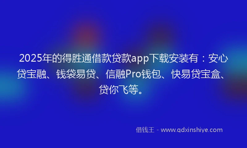 2025年的得胜通借款贷款app下载安装有：安心贷宝融、钱袋易贷、信融Pro钱包、快易贷宝盒、贷你飞等。
