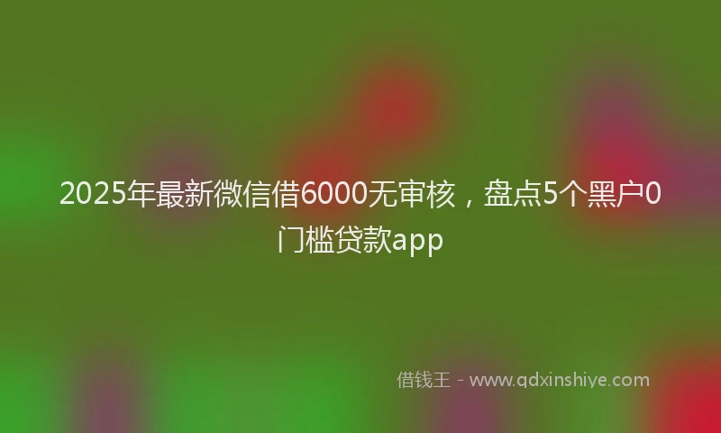 2025年最新微信借6000无审核，盘点5个黑户0门槛贷款app