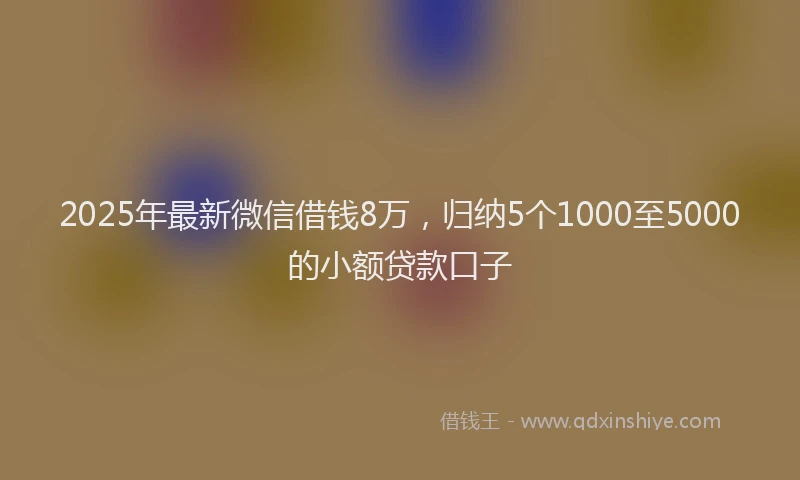 2025年最新微信借钱8万，归纳5个1000至5000的小额贷款口子