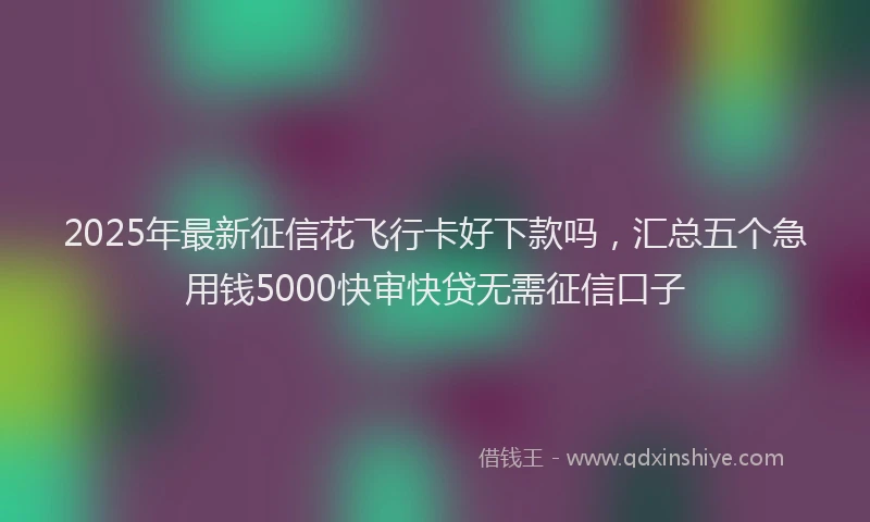 2025年最新征信花飞行卡好下款吗，汇总五个急用钱5000快审快贷无需征信口子