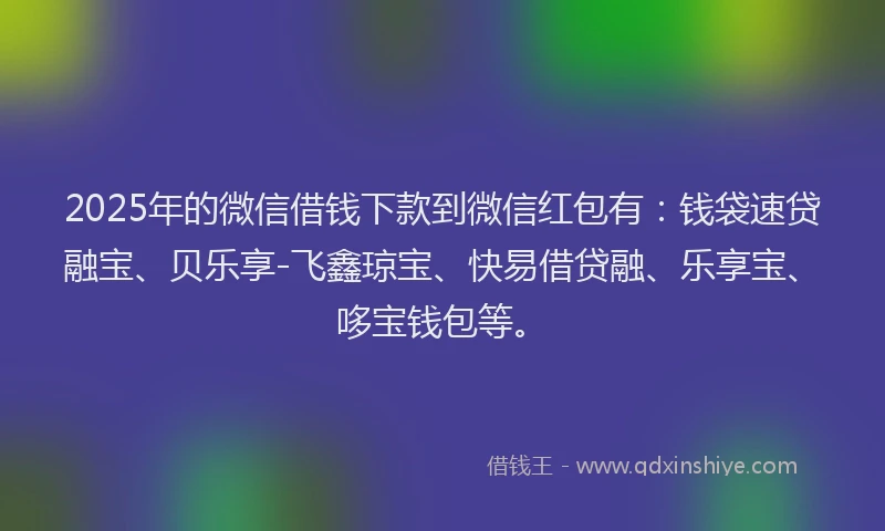 2025年的微信借钱下款到微信红包有：钱袋速贷融宝、贝乐享-飞鑫琼宝、快易借贷融、乐享宝、哆宝钱包等。