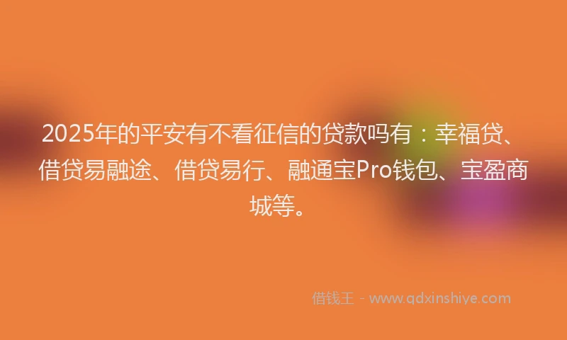 2025年的平安有不看征信的贷款吗有：幸福贷、借贷易融途、借贷易行、融通宝Pro钱包、宝盈商城等。