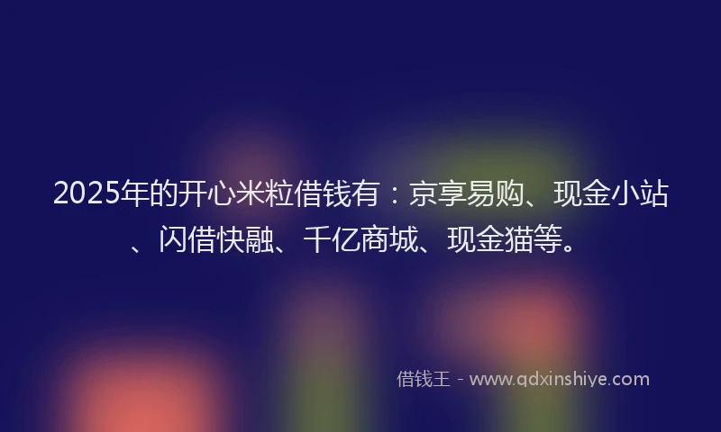 2025年的开心米粒借钱有：京享易购、现金小站、闪借快融、千亿商城、现金猫等。