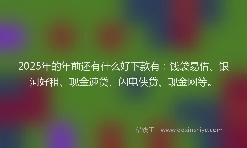 2025年的年前还有什么好下款有：钱袋易借、银河好租、现金速贷、闪电侠贷、现金网等。