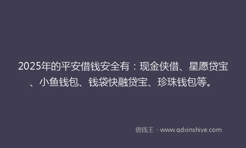 2025年的平安借钱安全有：现金侠借、星愿贷宝、小鱼钱包、钱袋快融贷宝、珍珠钱包等。