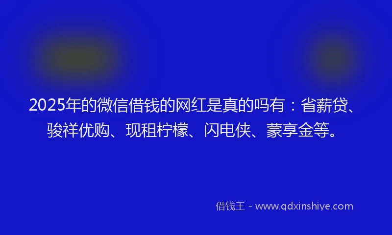2025年的微信借钱的网红是真的吗有：省薪贷、骏祥优购、现租柠檬、闪电侠、蒙享金等。