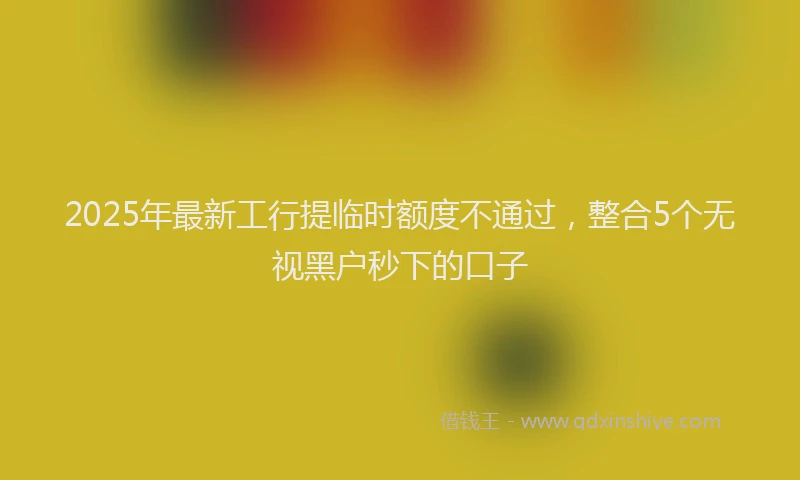 2025年最新工行提临时额度不通过，整合5个无视黑户秒下的口子