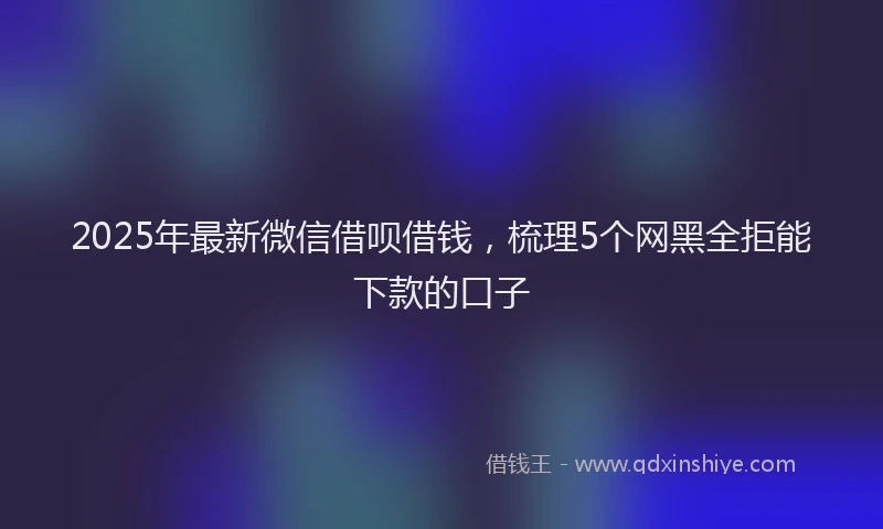 2025年最新微信借呗借钱，梳理5个网黑全拒能下款的口子