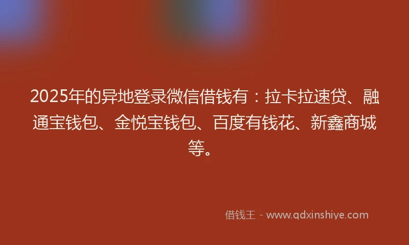 2025年的异地登录微信借钱有：拉卡拉速贷、融通宝钱包、金悦宝钱包、百度有钱花、新鑫商城等。