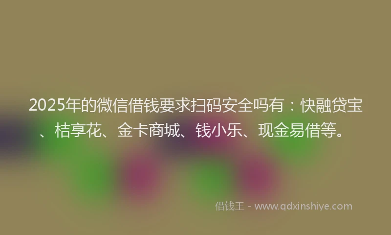 2025年的微信借钱要求扫码安全吗有：快融贷宝、桔享花、金卡商城、钱小乐、现金易借等。