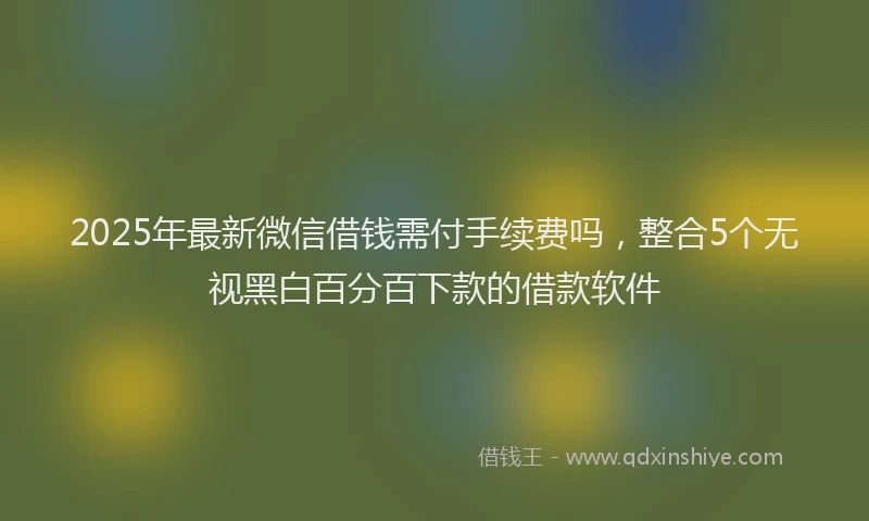 2025年最新微信借钱需付手续费吗，整合5个无视黑白百分百下款的借款软件