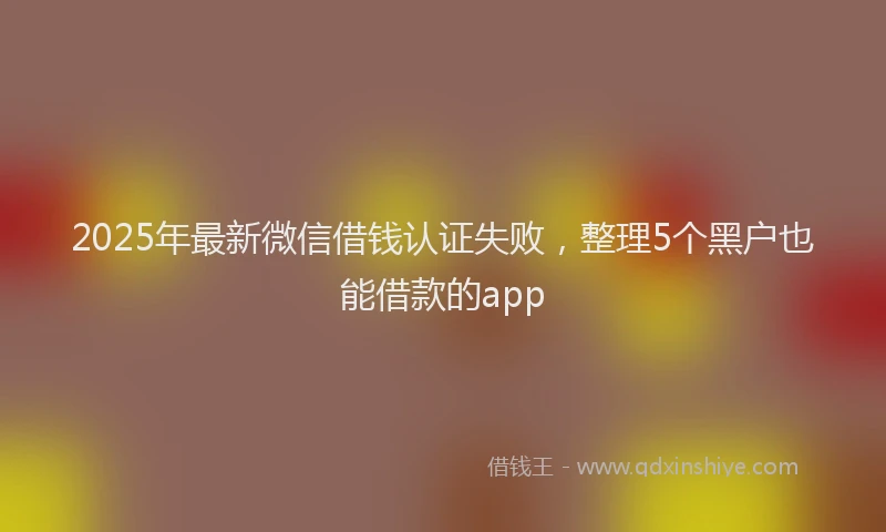 2025年最新微信借钱认证失败，整理5个黑户也能借款的app